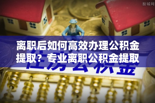 霞山离职后如何高效办理公积金提取？专业离职公积金提取代办服务详解