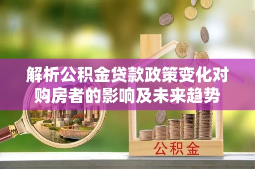 霞山解析公积金贷款政策变化对购房者的影响及未来趋势